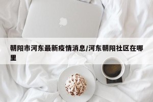 朝阳市河东最新疫情消息/河东朝阳社区在哪里