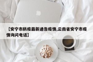 【安宁市防疫最新通告疫情,云南省安宁市疫情询问电话】