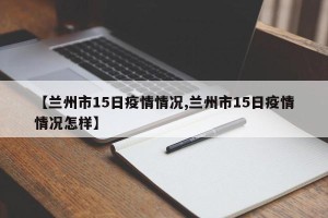【兰州市15日疫情情况,兰州市15日疫情情况怎样】