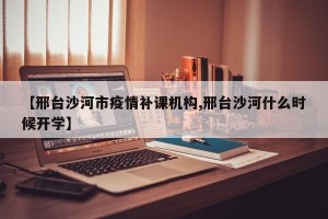 【邢台沙河市疫情补课机构,邢台沙河什么时候开学】