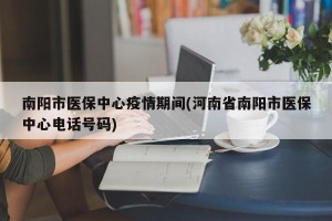 南阳市医保中心疫情期间(河南省南阳市医保中心电话号码)