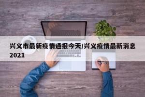 兴义市最新疫情通报今天/兴义疫情最新消息2021