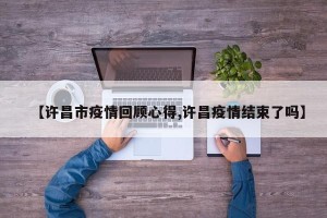 【许昌市疫情回顾心得,许昌疫情结束了吗】