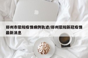 郑州市荥阳疫情病例轨迹/郑州荥阳新冠疫情最新消息