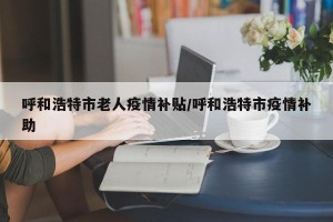 呼和浩特市老人疫情补贴/呼和浩特市疫情补助