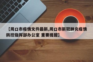 【周口市疫情文件最新,周口市新冠肺炎疫情防控指挥部办公室 重要提醒】
