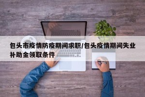 包头市疫情防疫期间求职/包头疫情期间失业补助金领取条件