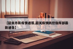 【韶关市新疫情通报,韶关疫情防控指挥部最新通告】