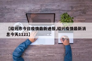 【绍兴市今日疫情最新通报,绍兴疫情最新消息今天1121】
