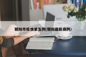 朝阳市疫情第五例(朝阳最新病例)