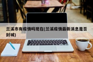 兰溪市有疫情吗现在(兰溪疫情最新消息是否封城)