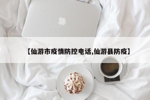 【仙游市疫情防控电话,仙游县防疫】
