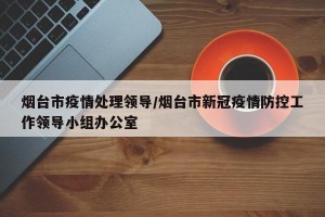 烟台市疫情处理领导/烟台市新冠疫情防控工作领导小组办公室