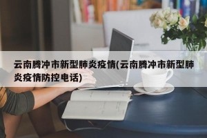 云南腾冲市新型肺炎疫情(云南腾冲市新型肺炎疫情防控电话)