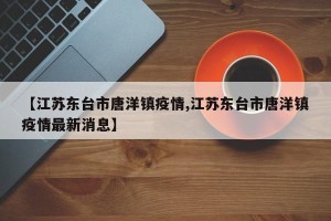 【江苏东台市唐洋镇疫情,江苏东台市唐洋镇疫情最新消息】