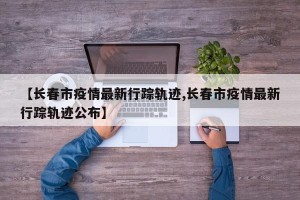 【长春市疫情最新行踪轨迹,长春市疫情最新行踪轨迹公布】