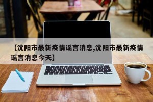 【沈阳市最新疫情谣言消息,沈阳市最新疫情谣言消息今天】
