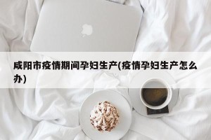 咸阳市疫情期间孕妇生产(疫情孕妇生产怎么办)