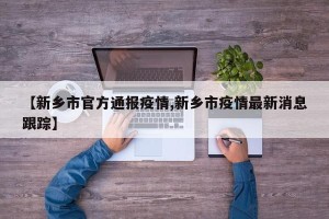 【新乡市官方通报疫情,新乡市疫情最新消息跟踪】