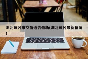 湖北黄冈市疫情通告最新(湖北黄冈最新情况)