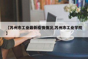【苏州市工业最新疫情情况,苏州市工业学院】