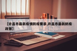 【许昌市最新疫情防疫要求,许昌市最新防疫政策】