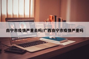 南宁市疫情严重去吗/广西南宁市疫情严重吗