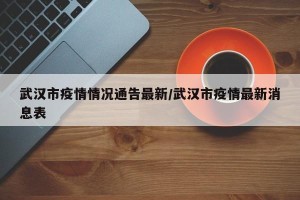 武汉市疫情情况通告最新/武汉市疫情最新消息表