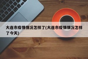 大连市疫情情况怎样了(大连市疫情情况怎样了今天)