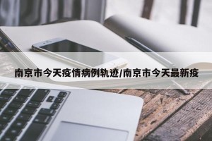 南京市今天疫情病例轨迹/南京市今天最新疫