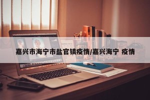 嘉兴市海宁市盐官镇疫情/嘉兴海宁 疫情