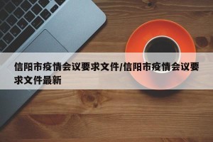 信阳市疫情会议要求文件/信阳市疫情会议要求文件最新