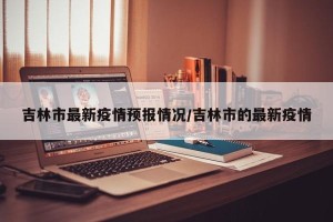 吉林市最新疫情预报情况/吉林市的最新疫情