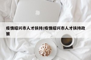 疫情绍兴市人才扶持/疫情绍兴市人才扶持政策