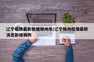 辽宁疫情最新数据锦州市/辽宁锦州疫情最新消息新增病例