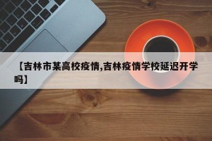 【吉林市某高校疫情,吉林疫情学校延迟开学吗】