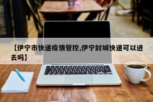 【伊宁市快递疫情管控,伊宁封城快递可以进去吗】