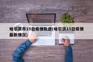 哈尔滨市15日疫情轨迹(哈尔滨15日疫情最新情况)