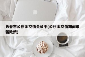 长春市公积金疫情会长不(公积金疫情期间最新政策)