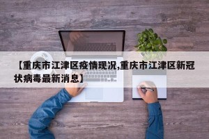 【重庆市江津区疫情现况,重庆市江津区新冠状病毒最新消息】