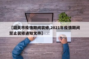 【韶关市疫情期间装修,2021年疫情期间禁止装修通知文件】