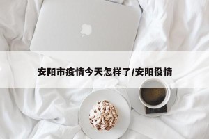 安阳市疫情今天怎样了/安阳役情