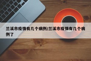 兰溪市疫情有几个病例/兰溪市疫情有几个病例了