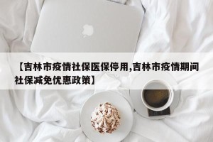 【吉林市疫情社保医保停用,吉林市疫情期间社保减免优惠政策】