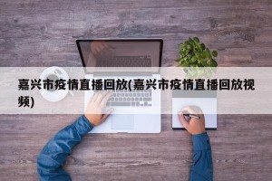 嘉兴市疫情直播回放(嘉兴市疫情直播回放视频)