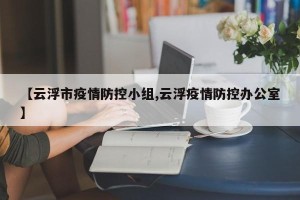 【云浮市疫情防控小组,云浮疫情防控办公室】