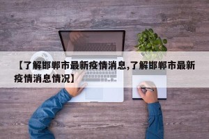 【了解邯郸市最新疫情消息,了解邯郸市最新疫情消息情况】