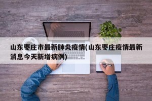 山东枣庄市最新肺炎疫情(山东枣庄疫情最新消息今天新增病例)