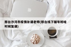 邢台沙河市疫情补课老师(邢台线下辅导班啥时候复课)
