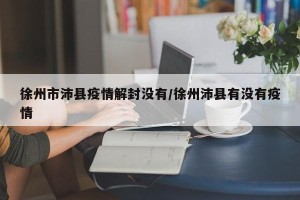 徐州市沛县疫情解封没有/徐州沛县有没有疫情